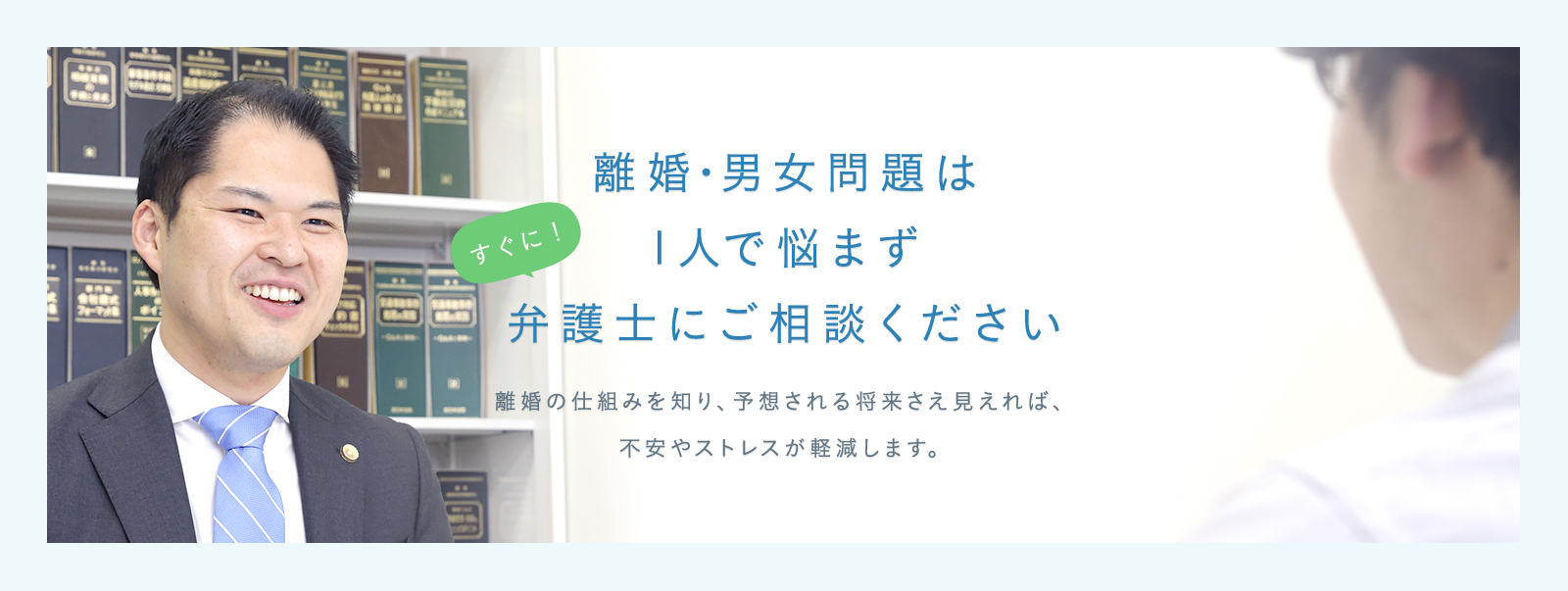 すぐに! 離婚・男女問題は1人で悩まず弁護士にご相談ください 離婚の仕組みを知り、予想される将来さえ見えれば、不安やストレスが軽減します。